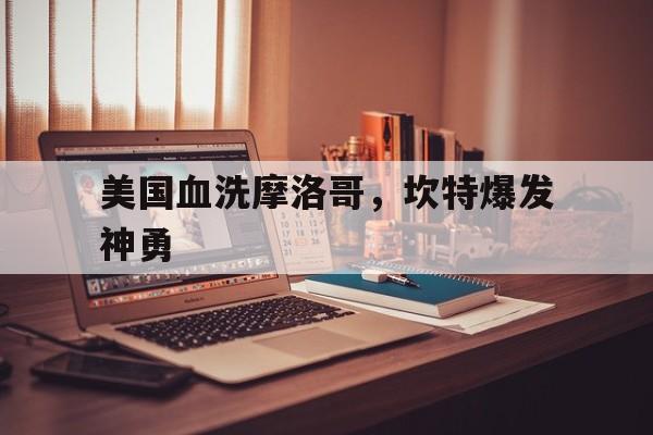 米兰登录入口-包含美国血洗摩洛哥,坎特爆发神勇的词条